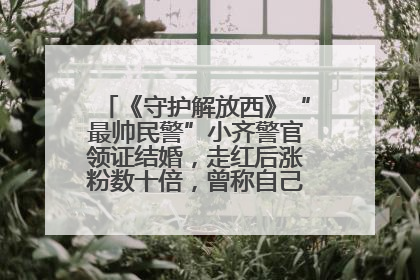 《守护解放西》“最帅民警”小齐警官领证结婚，走红后涨粉数十倍，曾称自己只是普通人