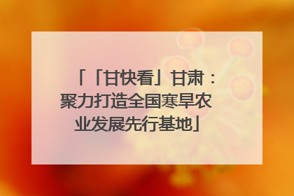 「甘快看」甘肃：聚力打造全国寒旱农业发展先行基地