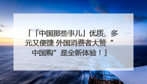 「中国那些事儿」优质、多元又便捷 外国消费者大赞“中国购”是全新体验！