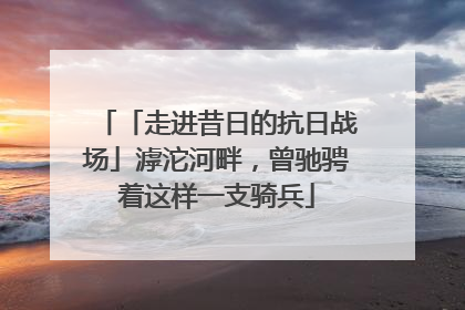 「走进昔日的抗日战场」滹沱河畔，曾驰骋着这样一支骑兵