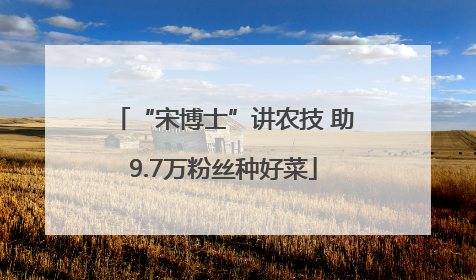 “宋博士”讲农技 助9.7万粉丝种好菜