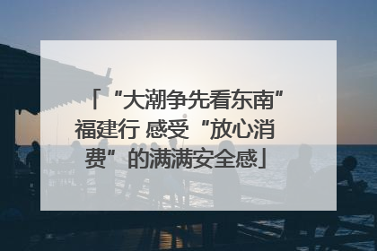 “大潮争先看东南”福建行 感受“放心消费”的满满安全感