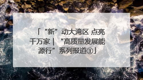 “新”动大湾区 点亮千万家｜“高质量发展能源行”系列报道③