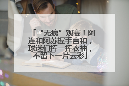 “无痕”观赛！阿连和阿苏握手言和，球迷们挥一挥衣袖，不留下一片云彩