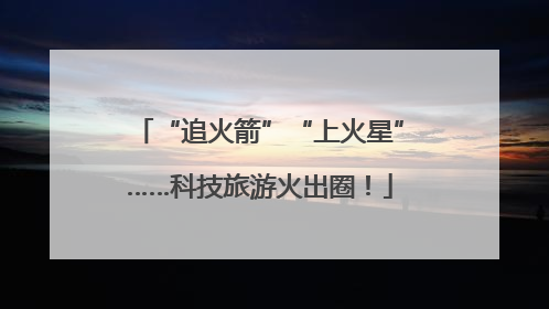 “追火箭”“上火星”……科技旅游火出圈！