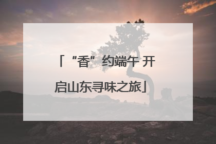 “香”约端午 开启山东寻味之旅