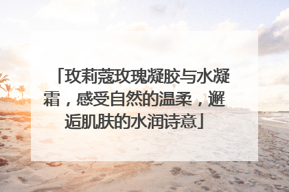 玫莉蔻玫瑰凝胶与水凝霜，感受自然的温柔，邂逅肌肤的水润诗意