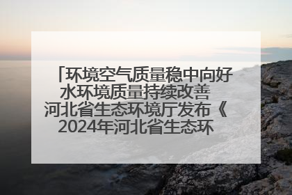环境空气质量稳中向好 水环境质量持续改善 河北省生态环境厅发布《2024年河北省生态环境状况公报》