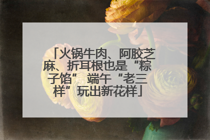 火锅牛肉、阿胶芝麻、折耳根也是“粽子馅” 端午“老三样”玩出新花样