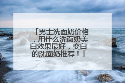 男士洗面奶价格，用什么洗面奶美白效果最好，变白的洗面奶推荐！