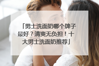 男士洗面奶哪个牌子最好？清爽无负担！十大男士洗面奶推荐