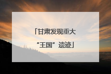 甘肃发现重大“王国”遗迹