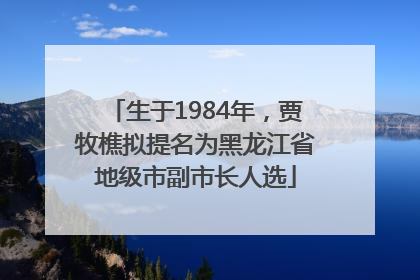 生于1984年，贾牧樵拟提名为黑龙江省地级市副市长人选