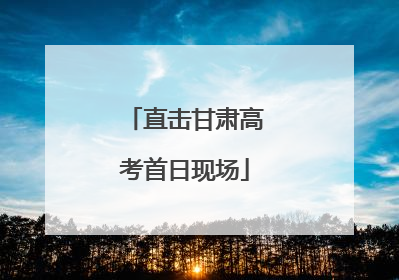 直击甘肃高考首日现场