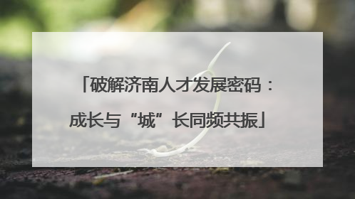破解济南人才发展密码：成长与“城”长同频共振