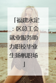 福建永定：区总工会就业服务助力职校毕业生扬帆职场