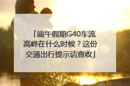 端午假期G40车流高峰在什么时候？这份交通出行提示请查收