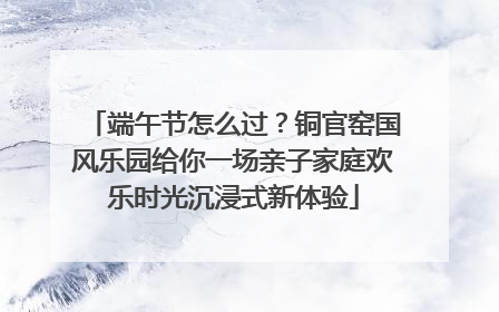 端午节怎么过？铜官窑国风乐园给你一场亲子家庭欢乐时光沉浸式新体验