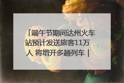 端午节期间达州火车站预计发送旅客11万人 将增开多趟列车｜网络中国节·端午