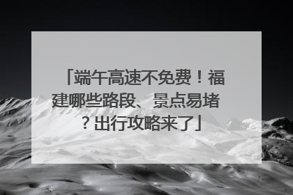 端午高速不免费！福建哪些路段、景点易堵？出行攻略来了