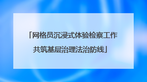 网格员沉浸式体验检察工作 共筑基层治理法治防线