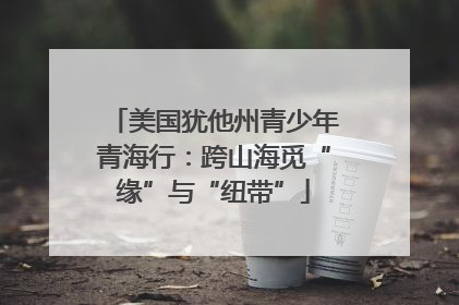 美国犹他州青少年青海行：跨山海觅“缘”与“纽带”
