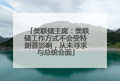 美联储主席：美联储工作方式不会受特朗普影响，从未寻求与总统会面