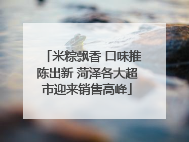 米粽飘香 口味推陈出新 菏泽各大超市迎来销售高峰