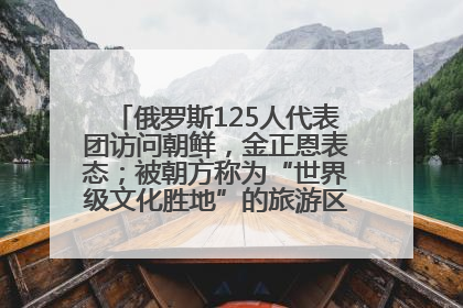 俄罗斯125人代表团访问朝鲜，金正恩表态；被朝方称为“世界级文化胜地”的旅游区，将首次接待俄游客