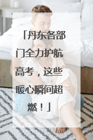 丹东各部门全力护航高考，这些暖心瞬间超燃！