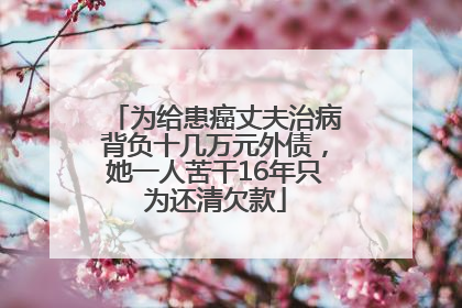 为给患癌丈夫治病背负十几万元外债，她一人苦干16年只为还清欠款