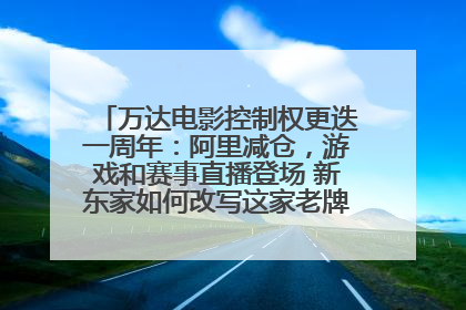 万达电影控制权更迭一周年：阿里减仓，游戏和赛事直播登场 新东家如何改写这家老牌上市影企命运？
