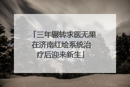 三年辗转求医无果 在济南红绘系统治疗后迎来新生