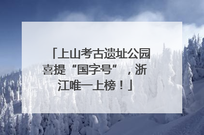 上山考古遗址公园喜提“国字号”，浙江唯一上榜！