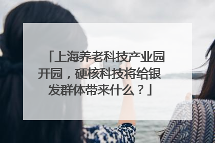 上海养老科技产业园开园，硬核科技将给银发群体带来什么？