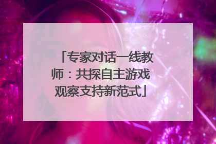 专家对话一线教师：共探自主游戏观察支持新范式