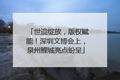 世遗绽放，版权赋能！深圳文博会上，泉州鲤城亮点纷呈