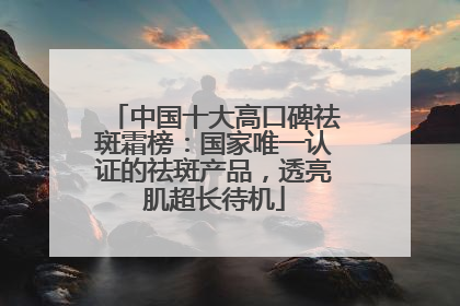中国十大高口碑祛斑霜榜：国家唯一认证的祛斑产品，透亮肌超长待机