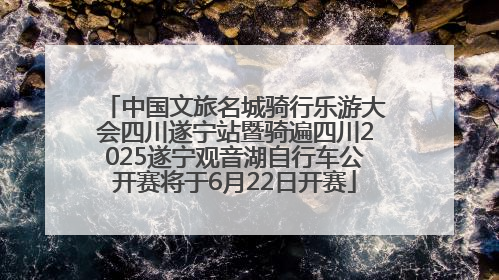 中国文旅名城骑行乐游大会四川遂宁站暨骑遍四川2025遂宁观音湖自行车公开赛将于6月22日开赛