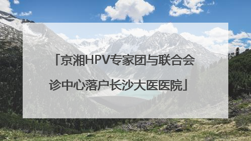 京湘HPV专家团与联合会诊中心落户长沙大医医院