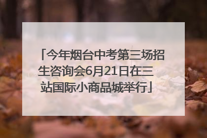 今年烟台中考第三场招生咨询会6月21日在三站国际小商品城举行