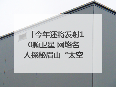 今年还将发射10颗卫星 网络名人探秘眉山“太空之眼”建设密码｜网络名人四川行