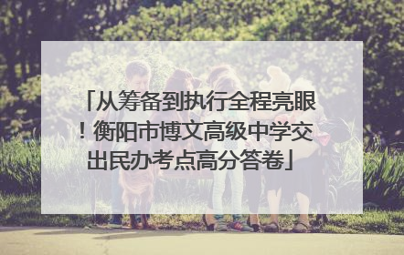 从筹备到执行全程亮眼！衡阳市博文高级中学交出民办考点高分答卷