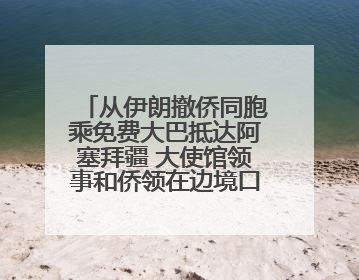 从伊朗撤侨同胞乘免费大巴抵达阿塞拜疆 大使馆领事和侨领在边境口岸迎接