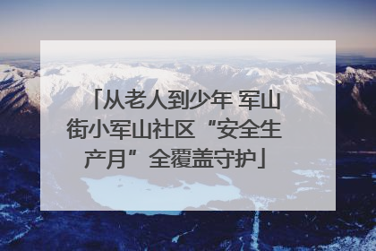 从老人到少年 军山街小军山社区“安全生产月”全覆盖守护