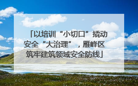 以培训“小切口”撬动安全“大治理”，雁峰区筑牢建筑领域安全防线