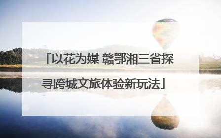 以花为媒 赣鄂湘三省探寻跨城文旅体验新玩法