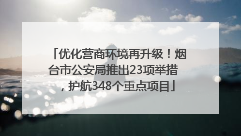 优化营商环境再升级！烟台市公安局推出23项举措，护航348个重点项目