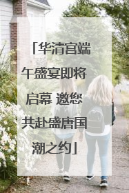 华清宫端午盛宴即将启幕 邀您共赴盛唐国潮之约