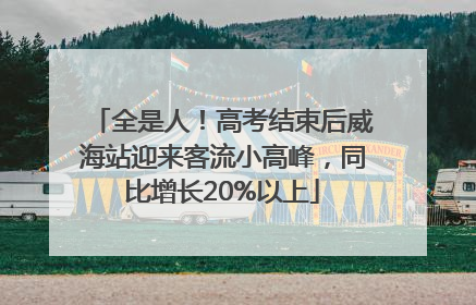 全是人！高考结束后威海站迎来客流小高峰，同比增长20%以上
